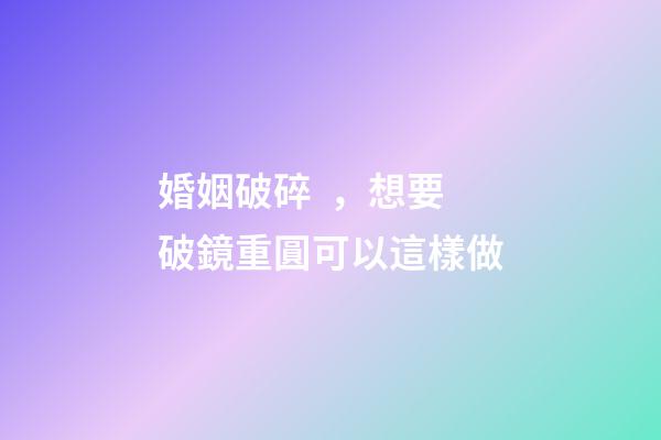 婚姻破碎，想要破鏡重圓可以這樣做